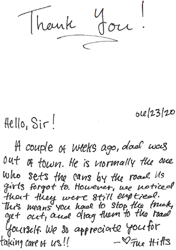 Thank you note dated 6/23/20: Hello Sir! A couple of weeks ago, dad was out of town. He is normally the one who sets the cans by the road. Us girls forgot to. However, we noticed that they were still emptied. That means you had to stop the truck, get out, and drag them to the road yourself. We so appreciate you for taking care of us!! - The Hills