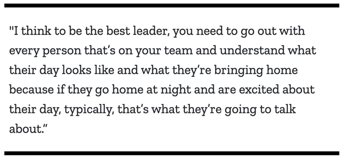 "I think to be the best leader, you need to go out with every person that’s on your team and understand what their day looks like and what they’re bringing home because if they go home at night and are excited about their day, typically, that’s what they’re going to talk about.”